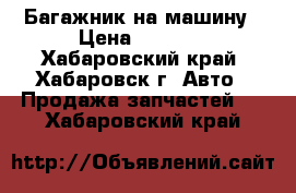 Багажник на машину › Цена ­ 5 000 - Хабаровский край, Хабаровск г. Авто » Продажа запчастей   . Хабаровский край